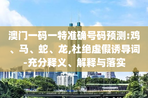 澳門一碼一特準確號碼預測:雞、馬、蛇、龍,杜絕虛假誘導詞-充分釋義、解釋與落實